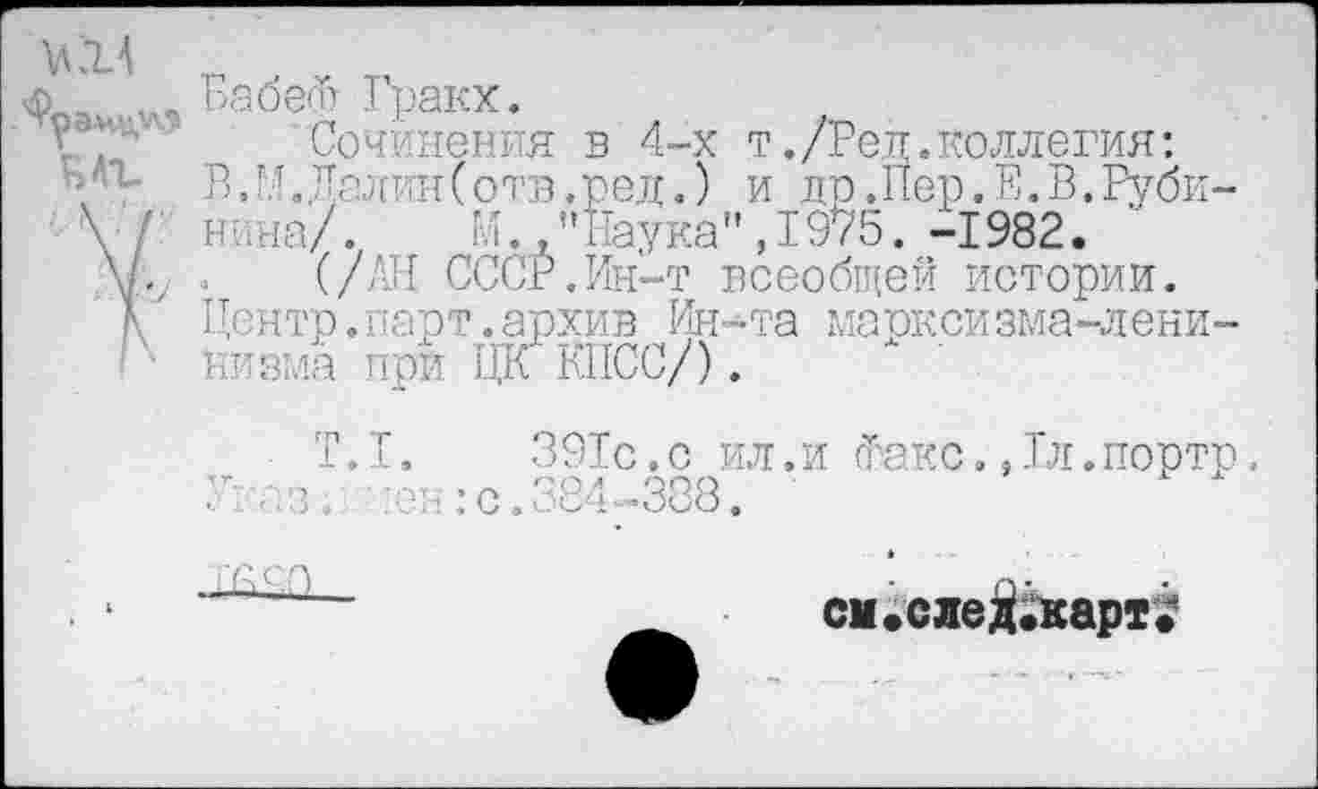 ﻿КН
ЕАЪ
V
Бабет Гракх.
Сочинения в 4-х т./Бед.коллегия: ВЛ. Далин (отв.ред.) и до.Пер.Е.В.Рубинина/.	М.,"Наука",1975.-1982.
(/АН СССР.Ин-т всеобщей истории.
Центр.парт.архив Ин-та марксизма-ленинизма при ЦК КПСС/).
391с.с ил.и Факс.,1л.портр. 384-388.
см. с ле Д.карт.*